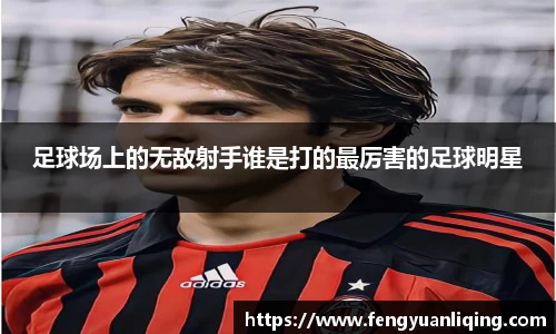 足球场上的无敌射手谁是打的最厉害的足球明星